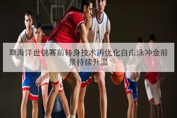 覃海洋世锦赛前转身技术再优化自由泳冲金前景持续升温